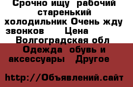 Срочно ищу  рабочий старенький холодильник.Очень жду звонков!!! › Цена ­ 1 500 - Волгоградская обл. Одежда, обувь и аксессуары » Другое   